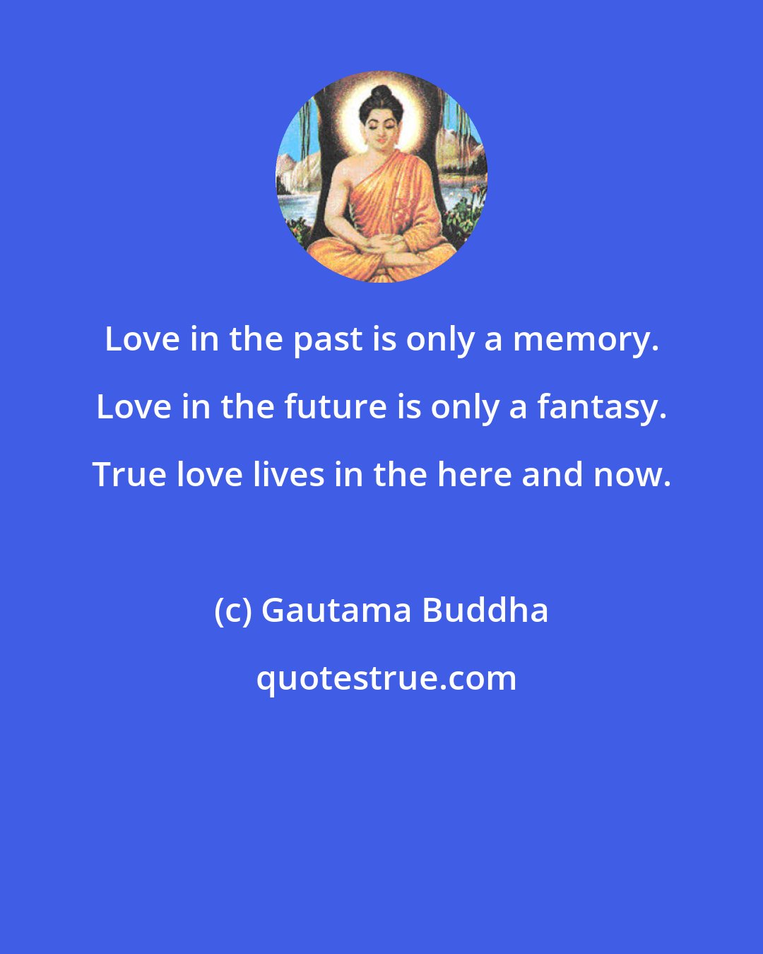 Gautama Buddha: Love in the past is only a memory. Love in the future is only a fantasy. True love lives in the here and now.