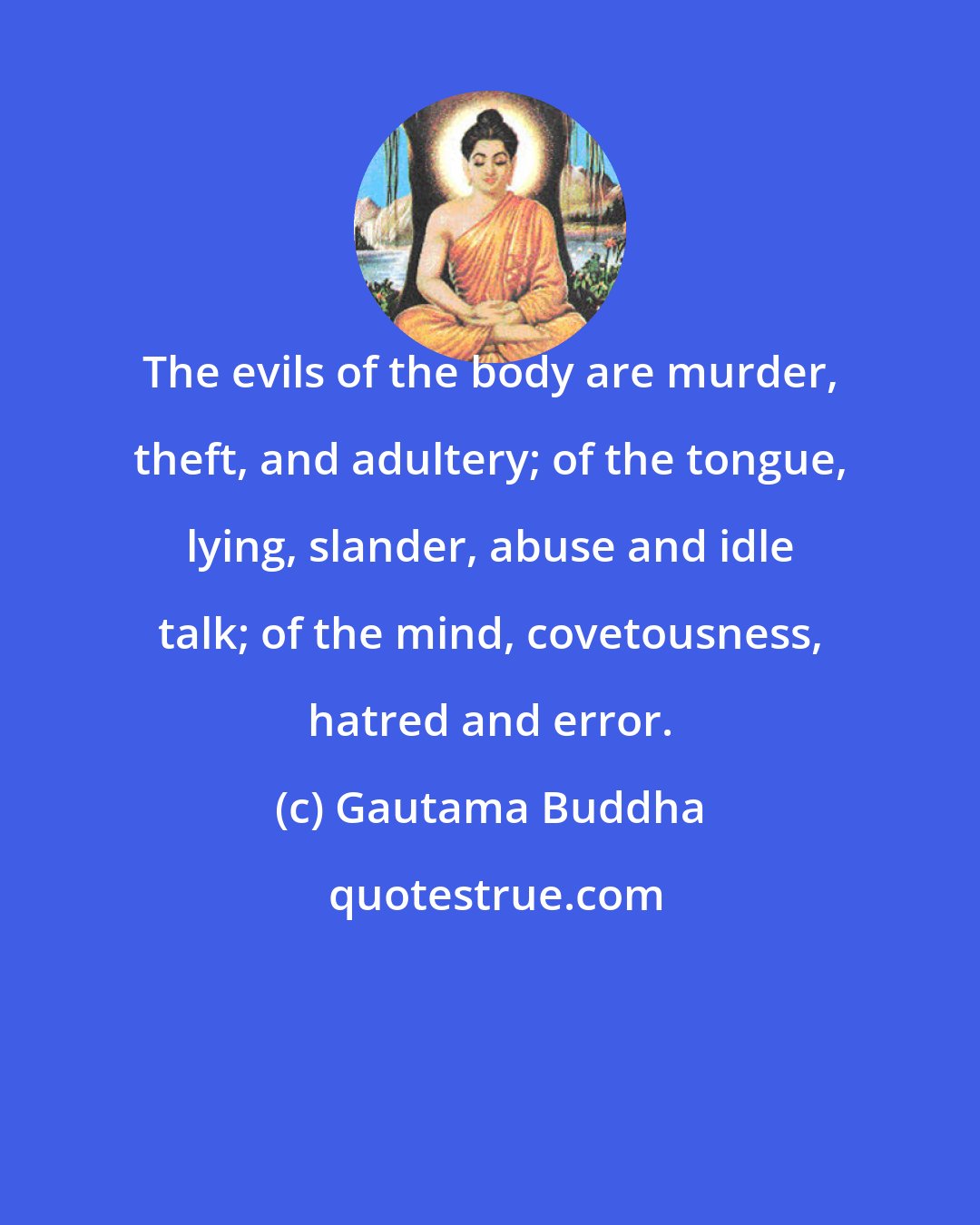 Gautama Buddha: The evils of the body are murder, theft, and adultery; of the tongue, lying, slander, abuse and idle talk; of the mind, covetousness, hatred and error.