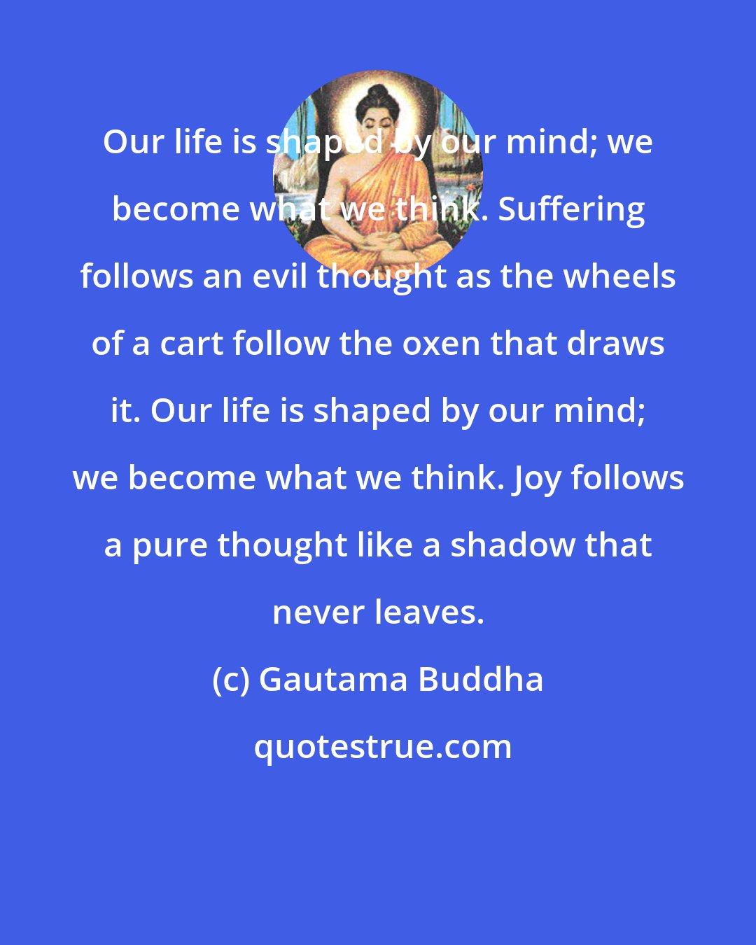 Gautama Buddha: Our life is shaped by our mind; we become what we think. Suffering follows an evil thought as the wheels of a cart follow the oxen that draws it. Our life is shaped by our mind; we become what we think. Joy follows a pure thought like a shadow that never leaves.