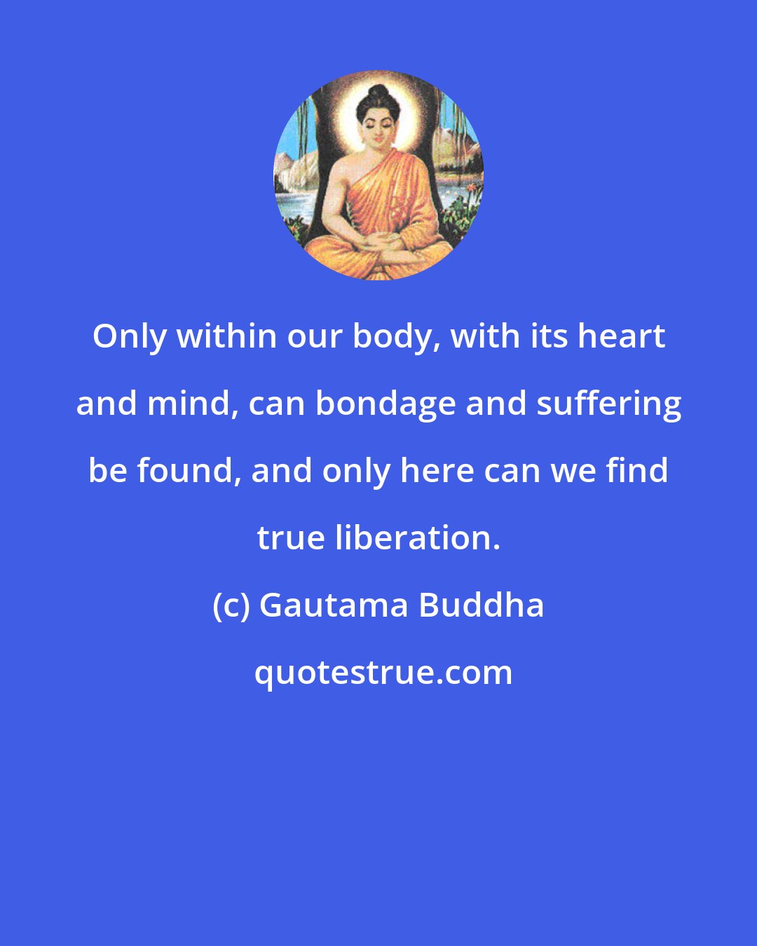 Gautama Buddha: Only within our body, with its heart and mind, can bondage and suffering be found, and only here can we find true liberation.