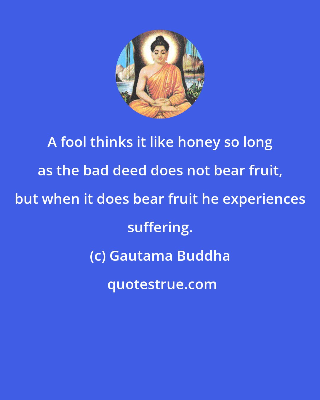 Gautama Buddha: A fool thinks it like honey so long as the bad deed does not bear fruit, but when it does bear fruit he experiences suffering.