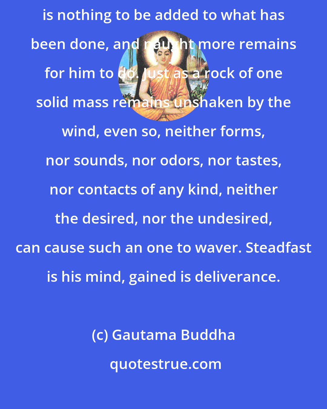 Gautama Buddha: And for a disciple thus freed, in whose heart dwells peace, there is nothing to be added to what has been done, and naught more remains for him to do. Just as a rock of one solid mass remains unshaken by the wind, even so, neither forms, nor sounds, nor odors, nor tastes, nor contacts of any kind, neither the desired, nor the undesired, can cause such an one to waver. Steadfast is his mind, gained is deliverance.