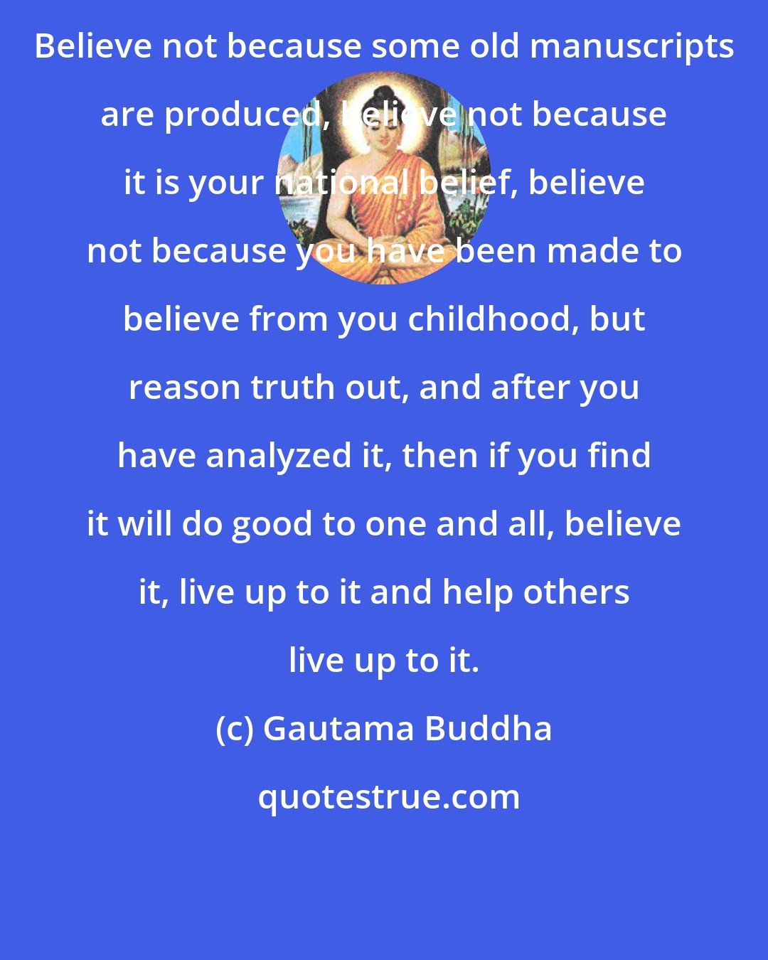 Gautama Buddha: Believe not because some old manuscripts are produced, believe not because it is your national belief, believe not because you have been made to believe from you childhood, but reason truth out, and after you have analyzed it, then if you find it will do good to one and all, believe it, live up to it and help others live up to it.