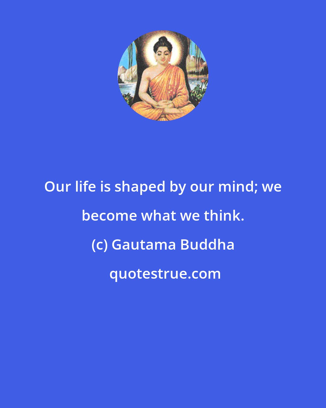 Gautama Buddha: Our life is shaped by our mind; we become what we think.