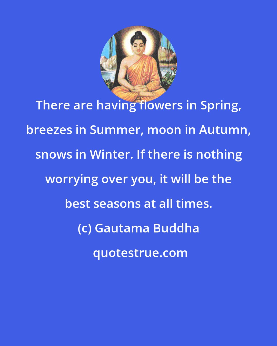 Gautama Buddha: There are having flowers in Spring, breezes in Summer, moon in Autumn, snows in Winter. If there is nothing worrying over you, it will be the best seasons at all times.