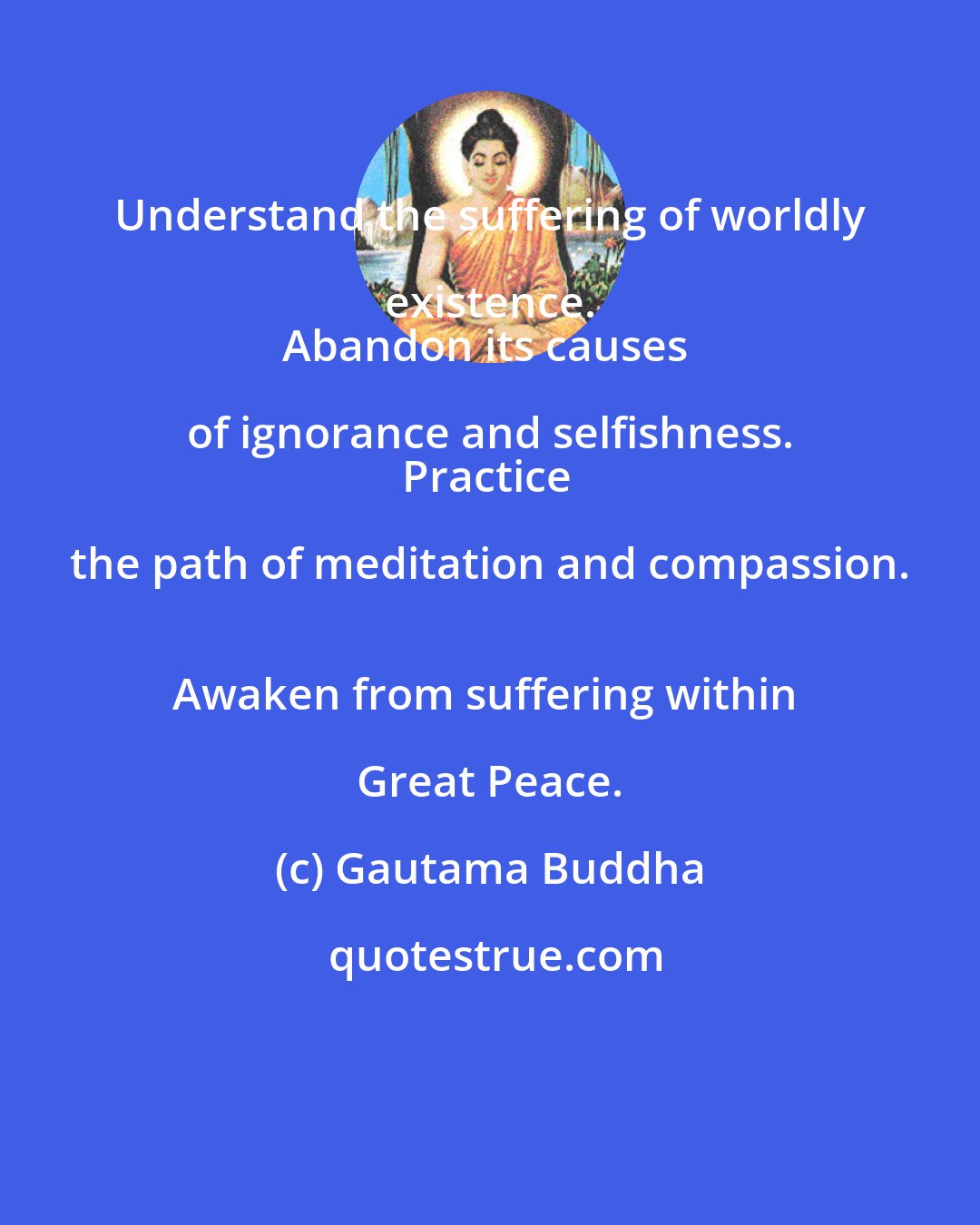 Gautama Buddha: Understand the suffering of worldly existence. 
Abandon its causes of ignorance and selfishness. 
Practice the path of meditation and compassion. 
Awaken from suffering within Great Peace.