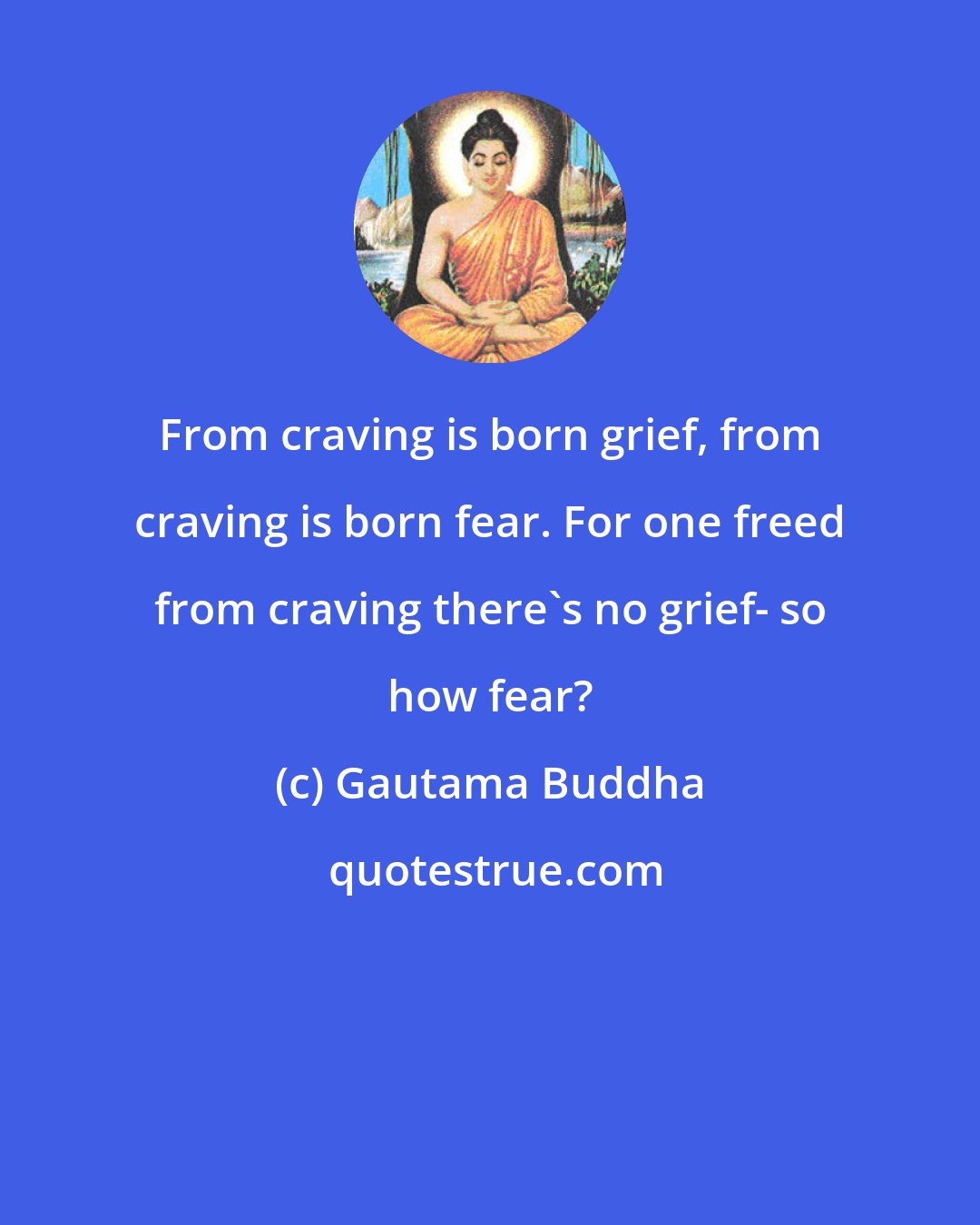 Gautama Buddha: From craving is born grief, from craving is born fear. For one freed from craving there's no grief- so how fear?