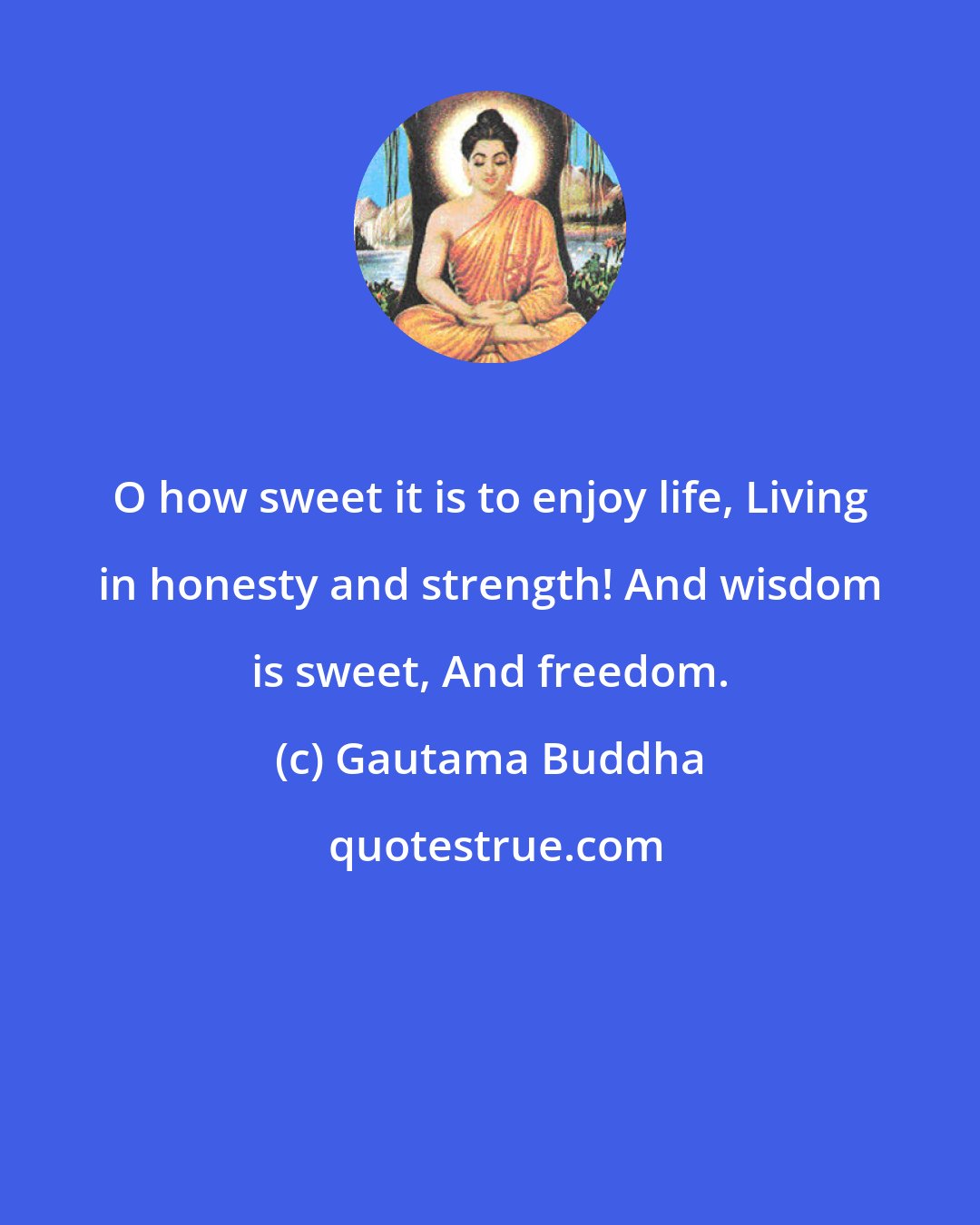 Gautama Buddha: O how sweet it is to enjoy life, Living in honesty and strength! And wisdom is sweet, And freedom.
