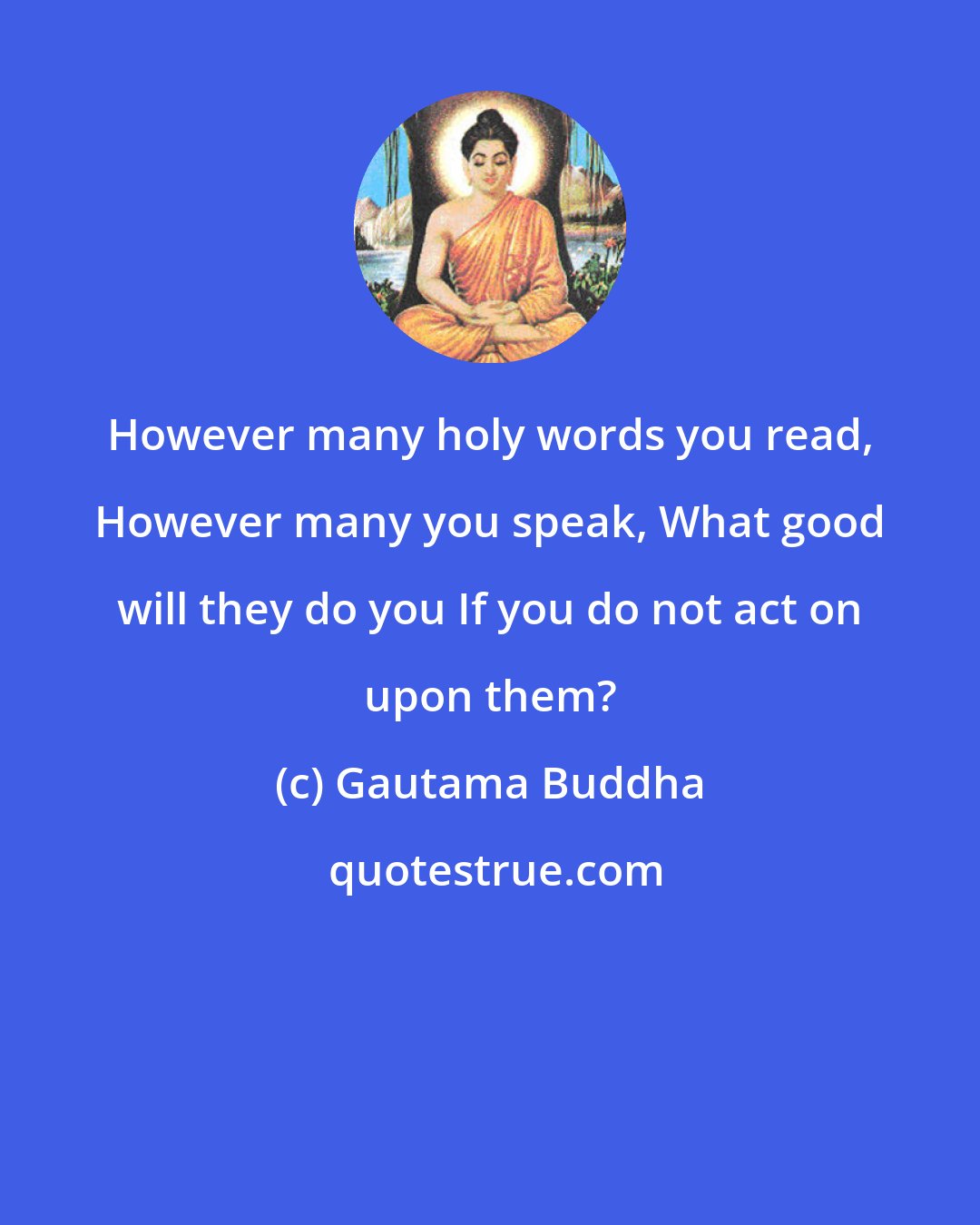 Gautama Buddha: However many holy words you read, However many you speak, What good will they do you If you do not act on upon them?