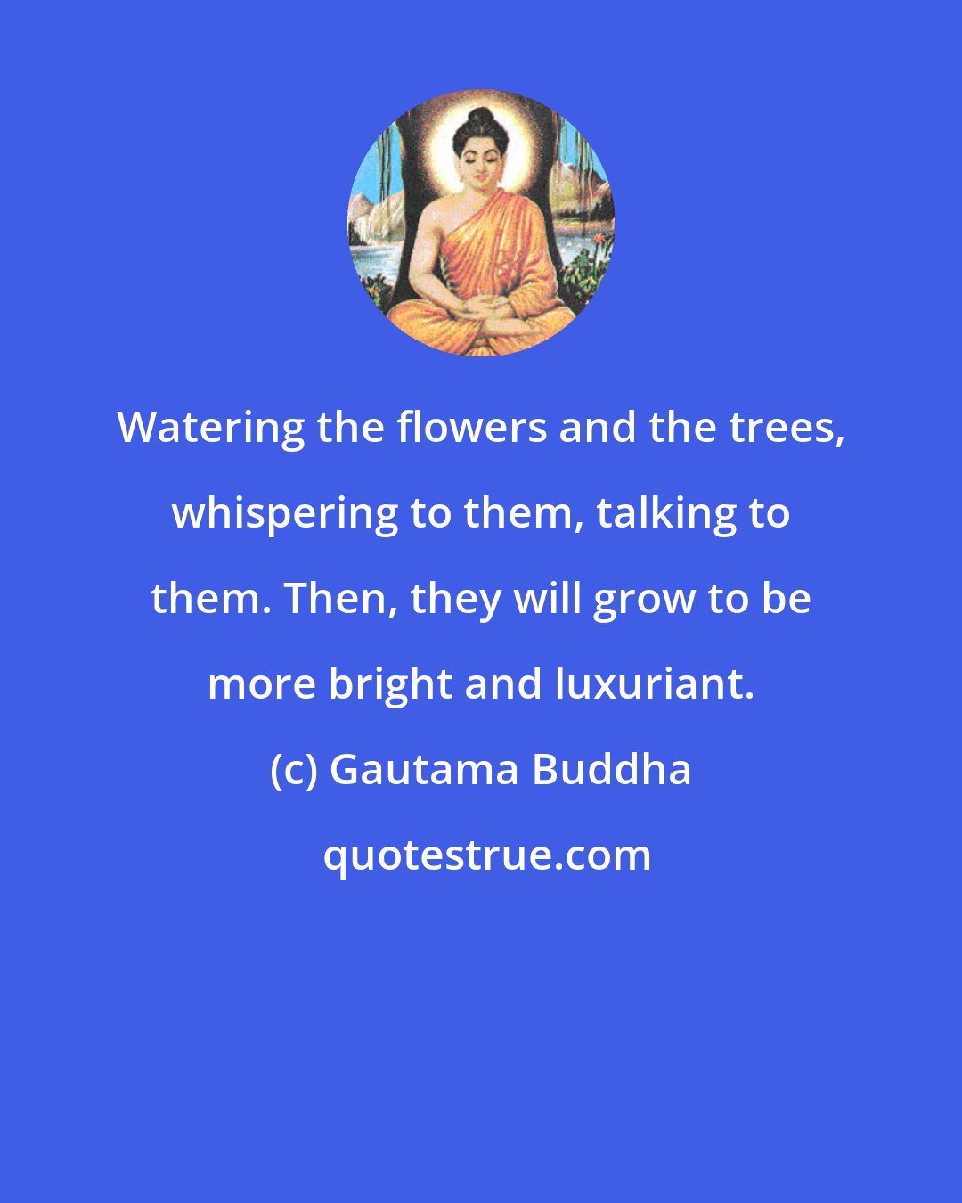 Gautama Buddha: Watering the flowers and the trees, whispering to them, talking to them. Then, they will grow to be more bright and luxuriant.