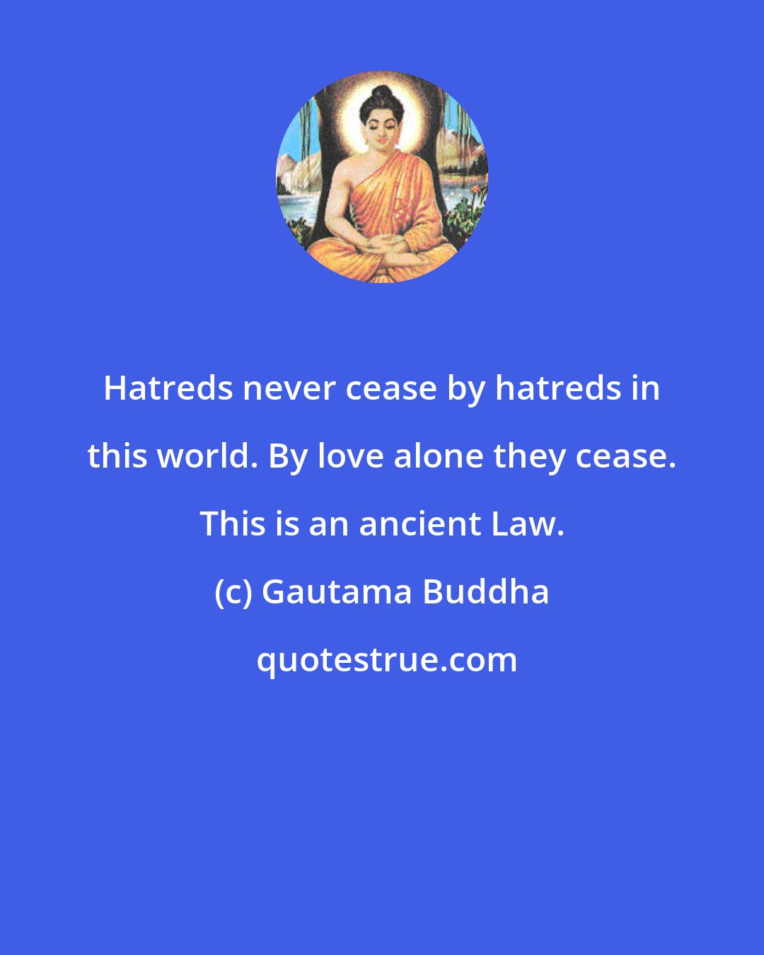 Gautama Buddha: Hatreds never cease by hatreds in this world. By love alone they cease. This is an ancient Law.