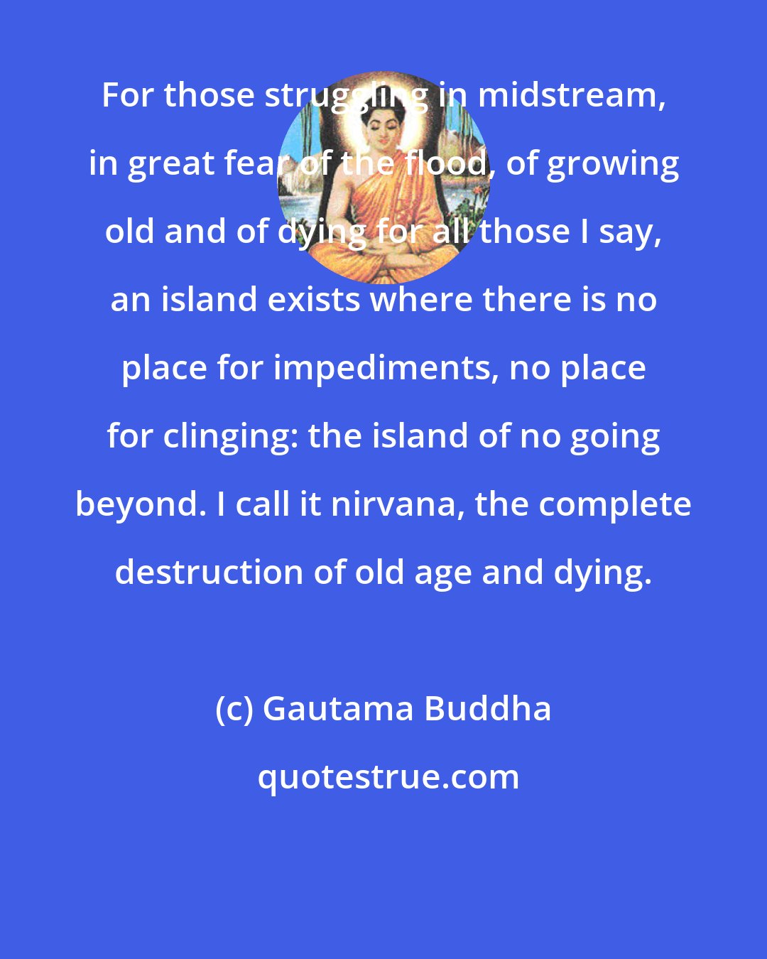 Gautama Buddha: For those struggling in midstream, in great fear of the flood, of growing old and of dying for all those I say, an island exists where there is no place for impediments, no place for clinging: the island of no going beyond. I call it nirvana, the complete destruction of old age and dying.
