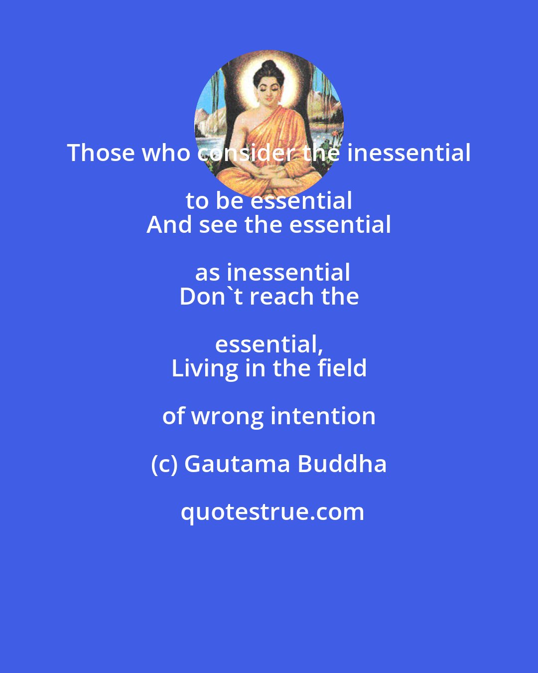 Gautama Buddha: Those who consider the inessential to be essential 
 And see the essential as inessential
 Don't reach the essential, 
 Living in the field of wrong intention