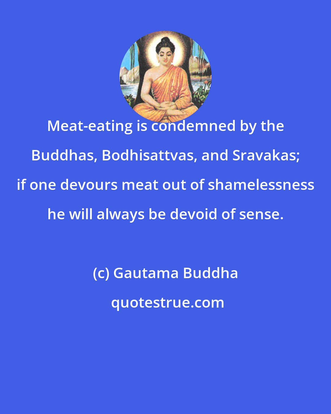 Gautama Buddha: Meat-eating is condemned by the Buddhas, Bodhisattvas, and Sravakas; if one devours meat out of shamelessness he will always be devoid of sense.