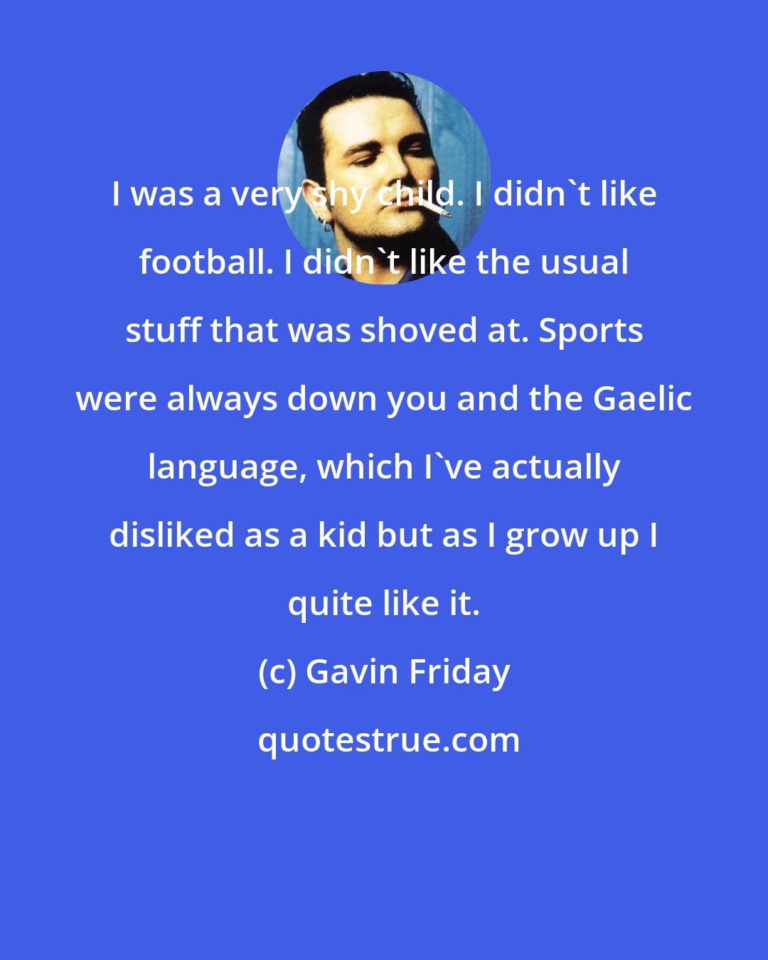 Gavin Friday: I was a very shy child. I didn't like football. I didn't like the usual stuff that was shoved at. Sports were always down you and the Gaelic language, which I've actually disliked as a kid but as I grow up I quite like it.