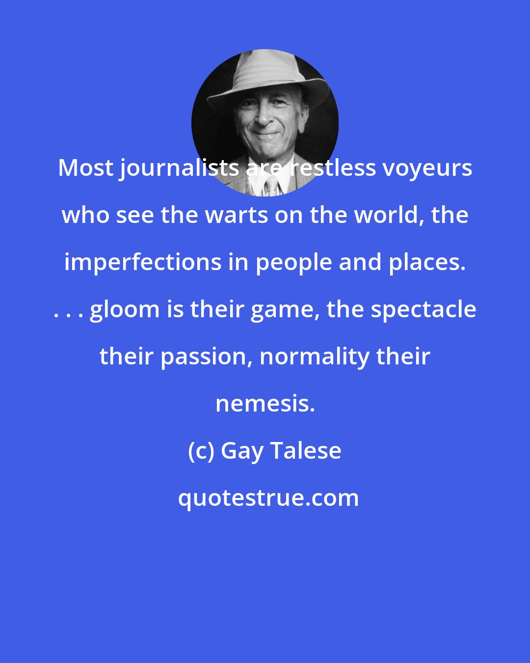 Gay Talese: Most journalists are restless voyeurs who see the warts on the world, the imperfections in people and places. . . . gloom is their game, the spectacle their passion, normality their nemesis.