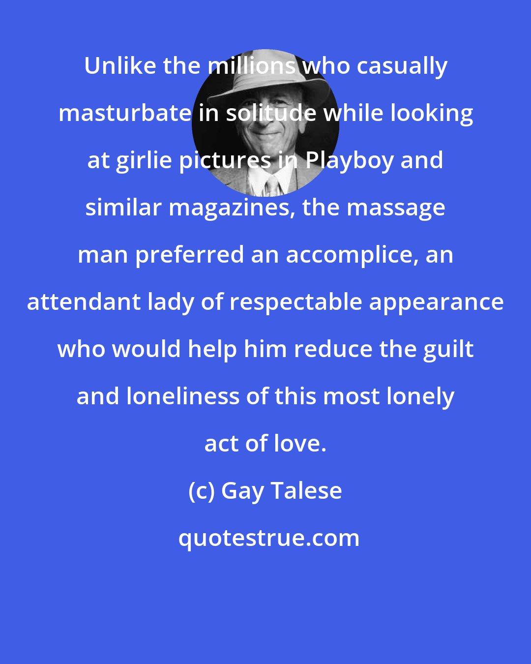 Gay Talese: Unlike the millions who casually masturbate in solitude while looking at girlie pictures in Playboy and similar magazines, the massage man preferred an accomplice, an attendant lady of respectable appearance who would help him reduce the guilt and loneliness of this most lonely act of love.