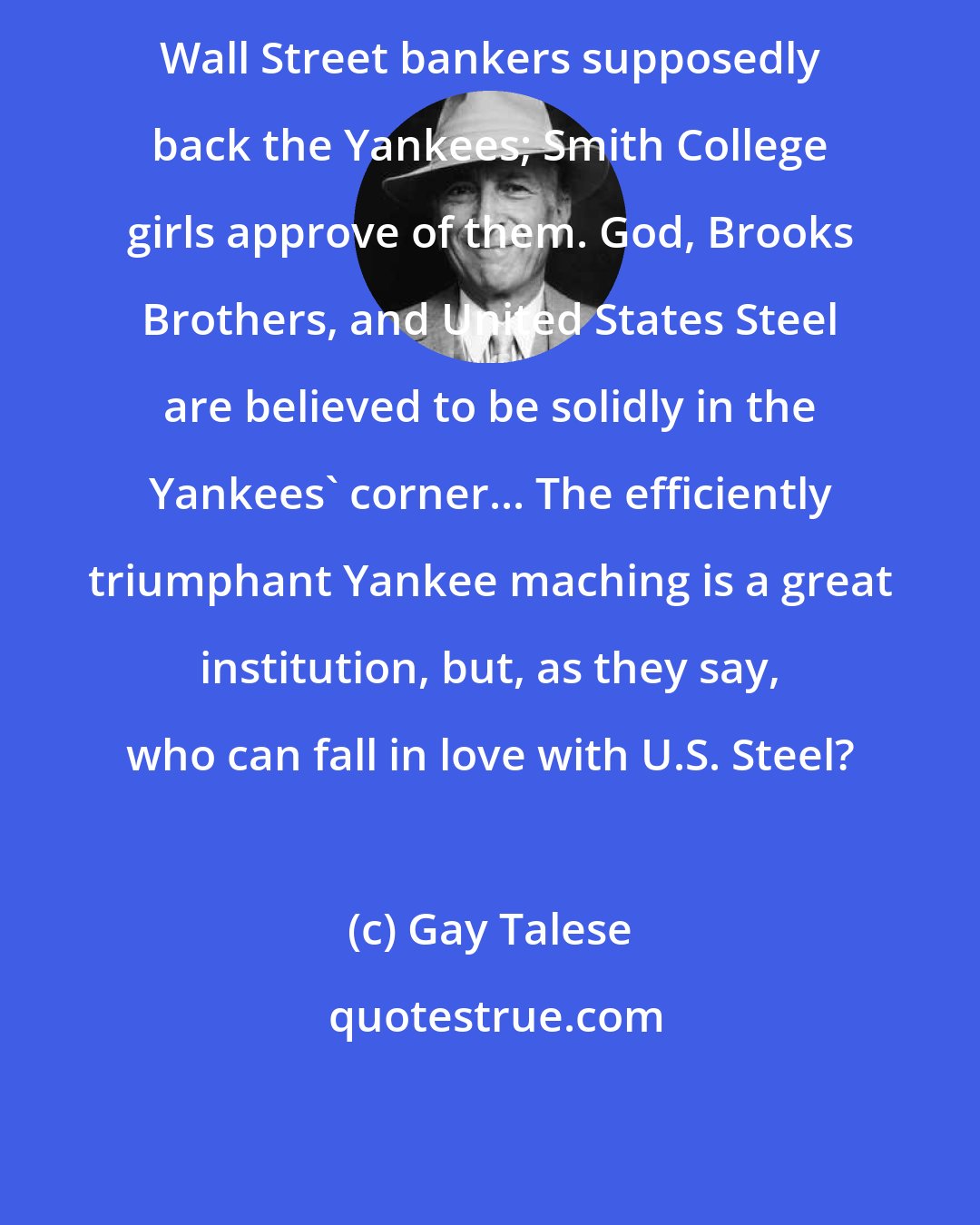 Gay Talese: Wall Street bankers supposedly back the Yankees; Smith College girls approve of them. God, Brooks Brothers, and United States Steel are believed to be solidly in the Yankees' corner... The efficiently triumphant Yankee maching is a great institution, but, as they say, who can fall in love with U.S. Steel?