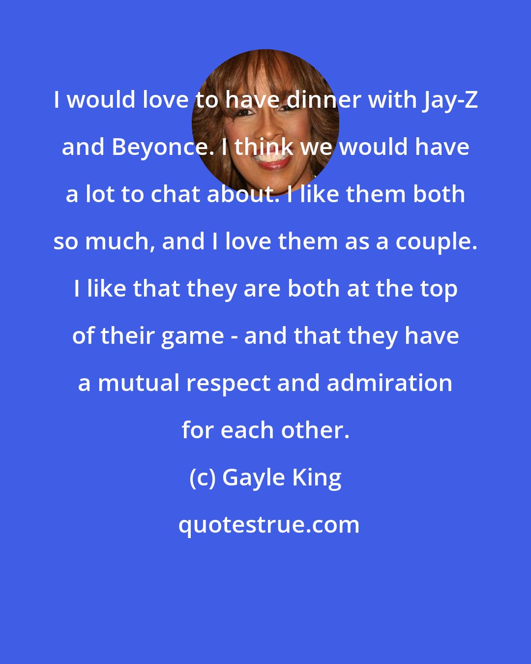 Gayle King: I would love to have dinner with Jay-Z and Beyonce. I think we would have a lot to chat about. I like them both so much, and I love them as a couple. I like that they are both at the top of their game - and that they have a mutual respect and admiration for each other.