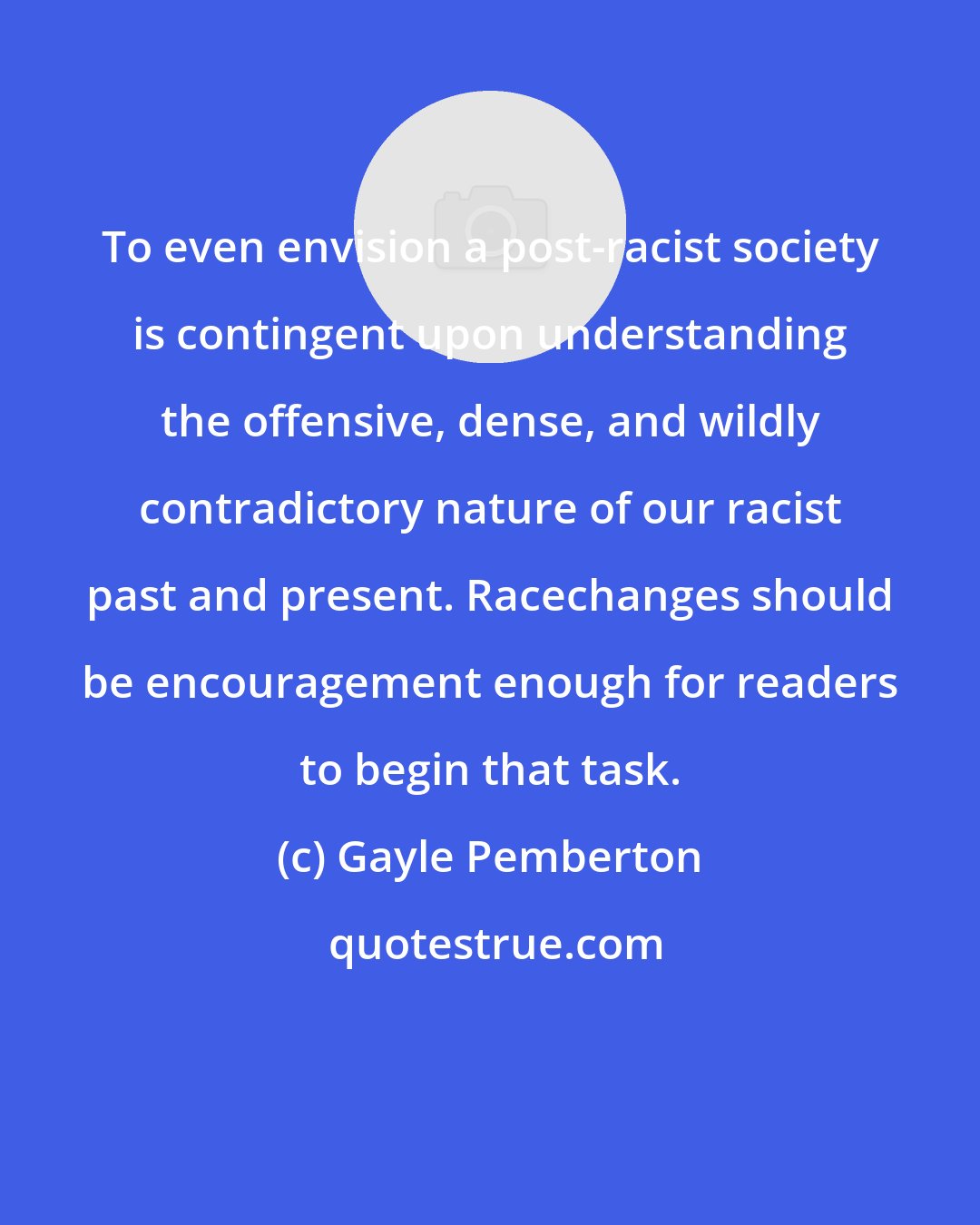 Gayle Pemberton: To even envision a post-racist society is contingent upon understanding the offensive, dense, and wildly contradictory nature of our racist past and present. Racechanges should be encouragement enough for readers to begin that task.