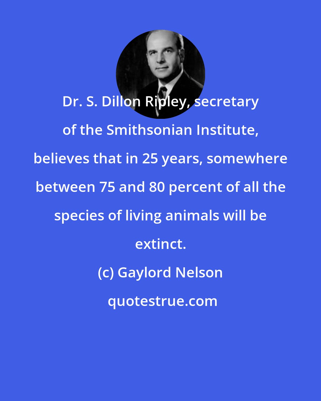 Gaylord Nelson: Dr. S. Dillon Ripley, secretary of the Smithsonian Institute, believes that in 25 years, somewhere between 75 and 80 percent of all the species of living animals will be extinct.