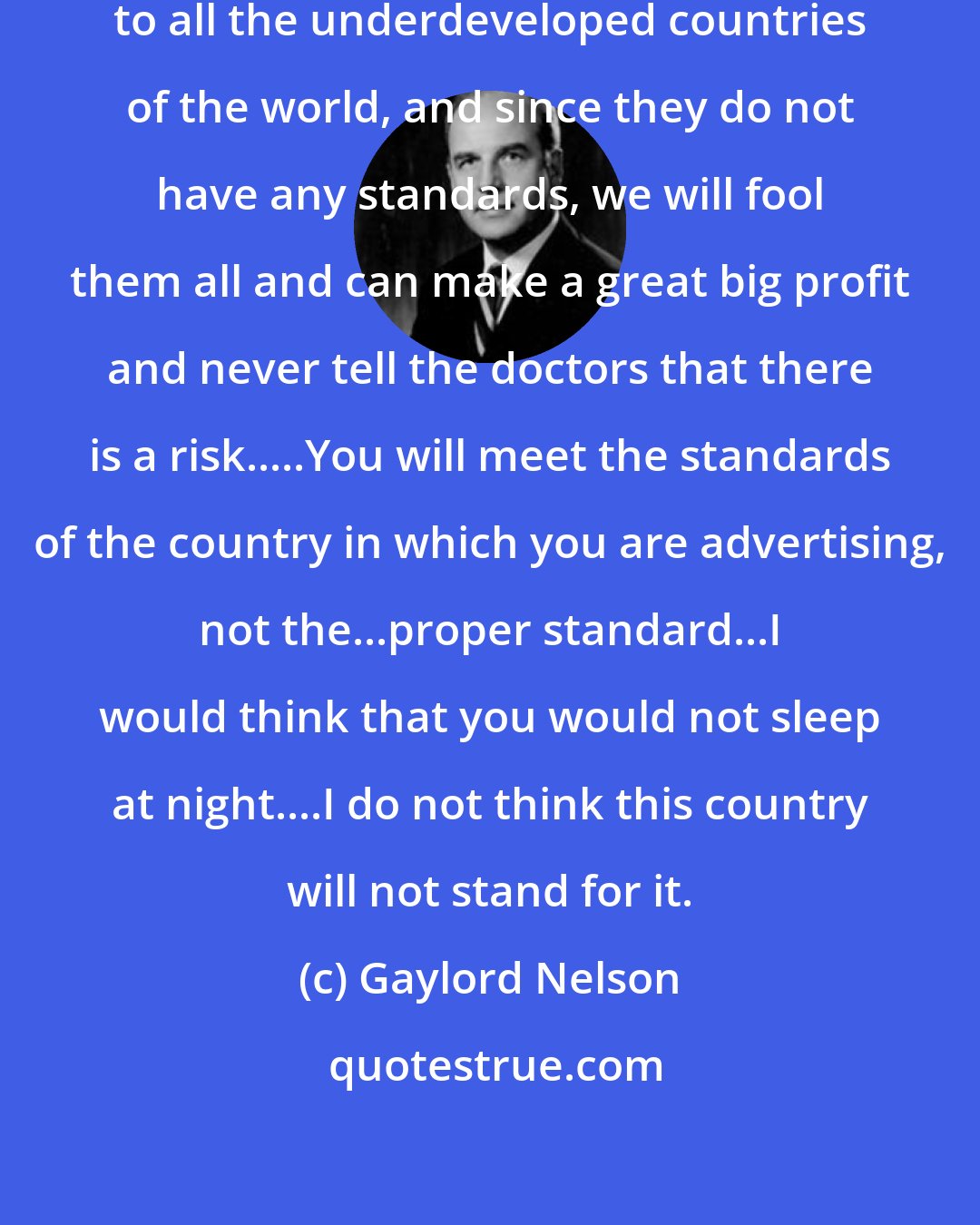 Gaylord Nelson: ...Your company...will send drugs to all the underdeveloped countries of the world, and since they do not have any standards, we will fool them all and can make a great big profit and never tell the doctors that there is a risk.....You will meet the standards of the country in which you are advertising, not the...proper standard...I would think that you would not sleep at night....I do not think this country will not stand for it.
