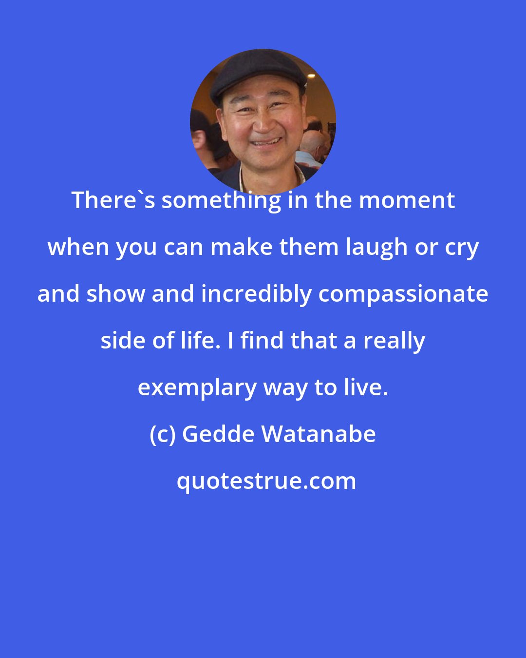 Gedde Watanabe: There's something in the moment when you can make them laugh or cry and show and incredibly compassionate side of life. I find that a really exemplary way to live.