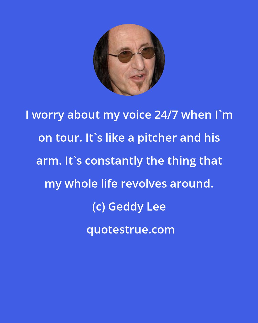 Geddy Lee: I worry about my voice 24/7 when I'm on tour. It's like a pitcher and his arm. It's constantly the thing that my whole life revolves around.