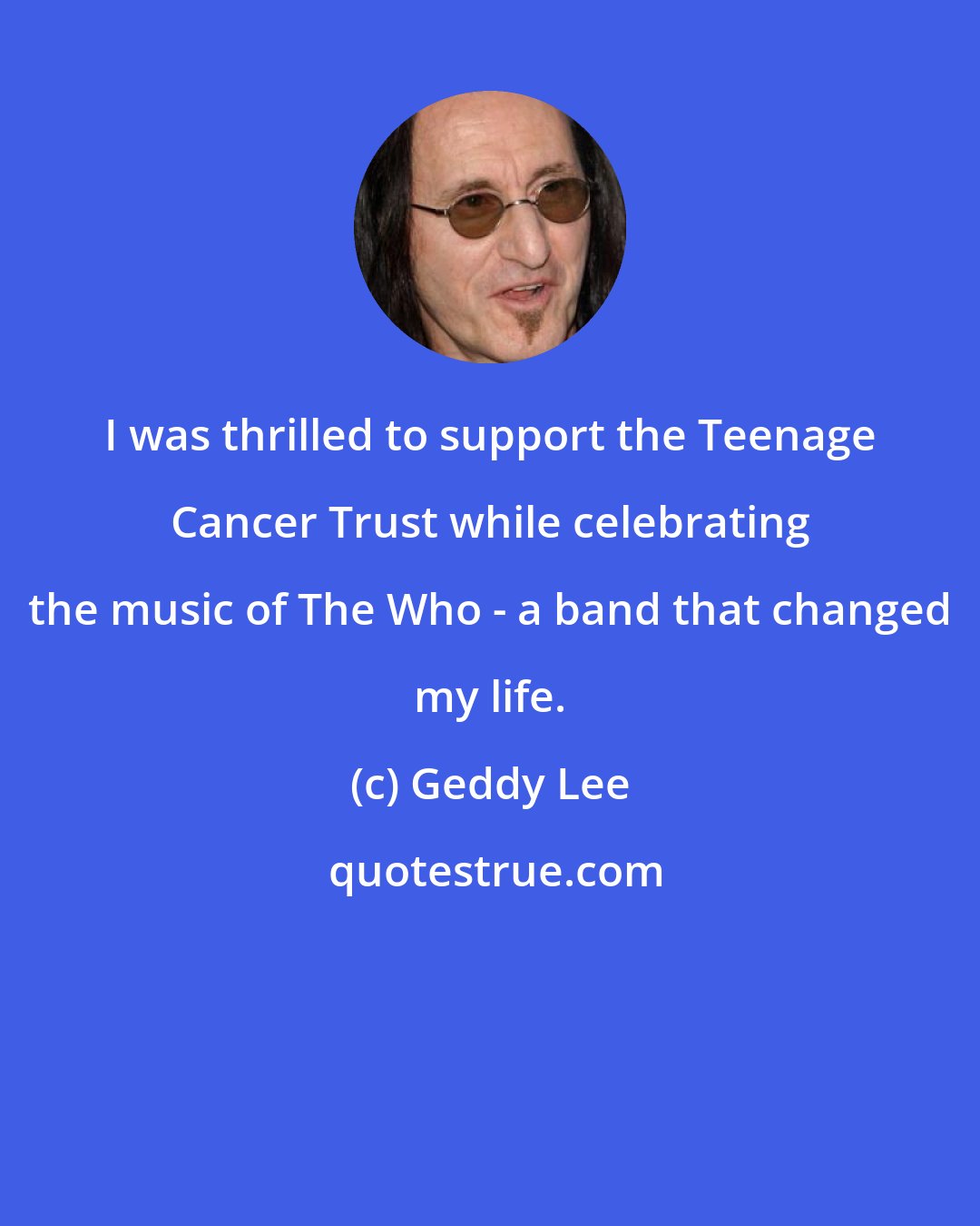 Geddy Lee: I was thrilled to support the Teenage Cancer Trust while celebrating the music of The Who - a band that changed my life.