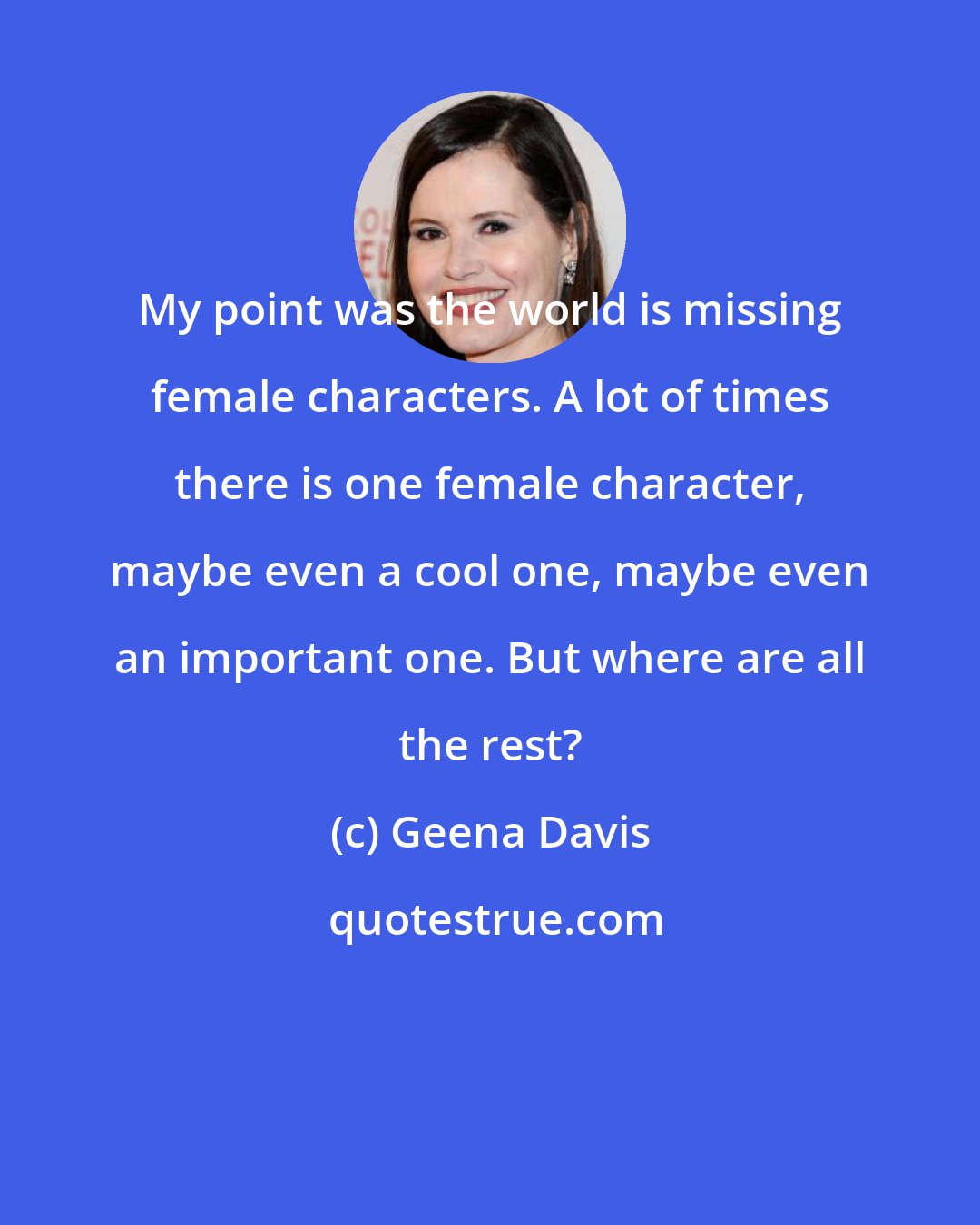 Geena Davis: My point was the world is missing female characters. A lot of times there is one female character, maybe even a cool one, maybe even an important one. But where are all the rest?