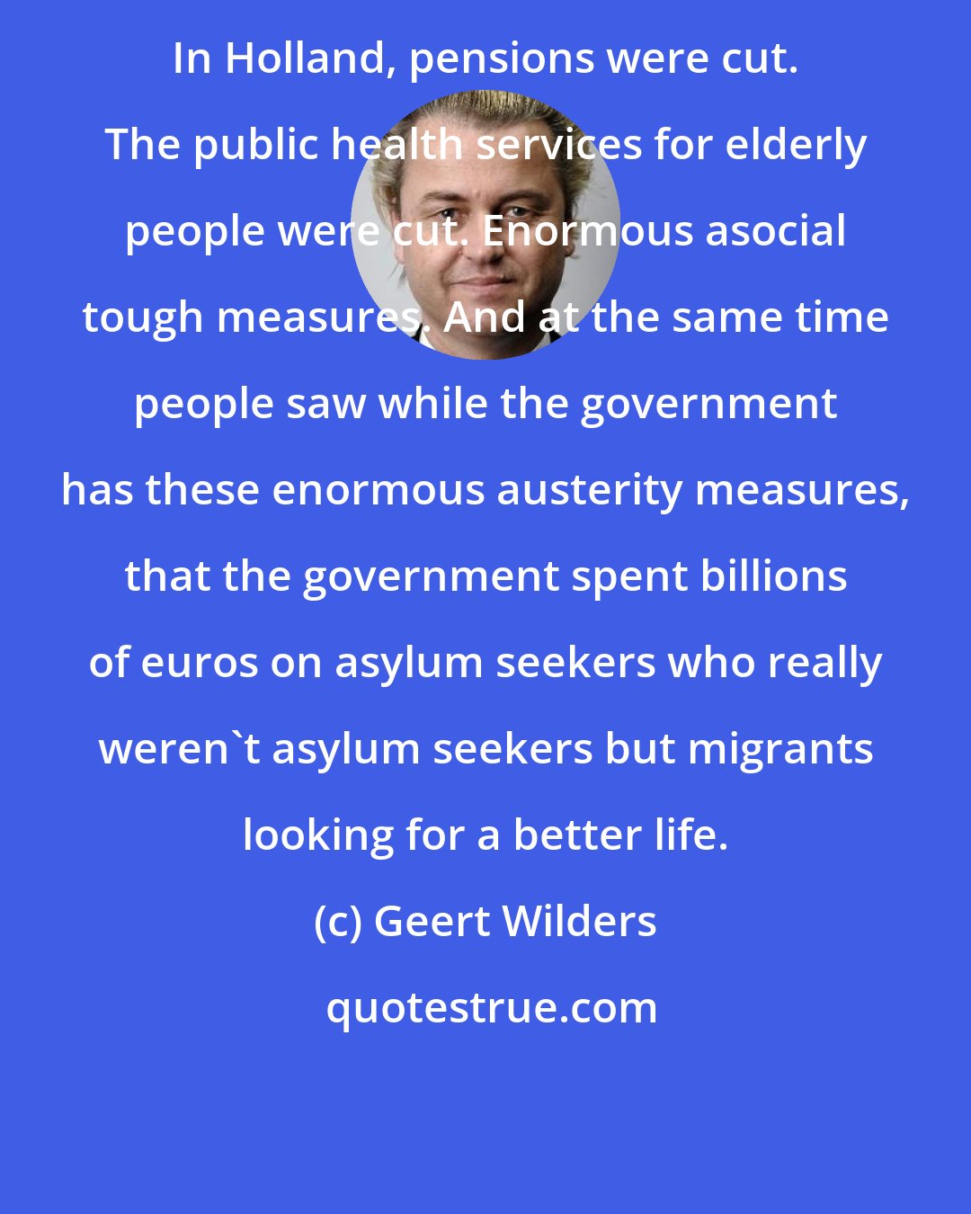 Geert Wilders: In Holland, pensions were cut. The public health services for elderly people were cut. Enormous asocial tough measures. And at the same time people saw while the government has these enormous austerity measures, that the government spent billions of euros on asylum seekers who really weren't asylum seekers but migrants looking for a better life.