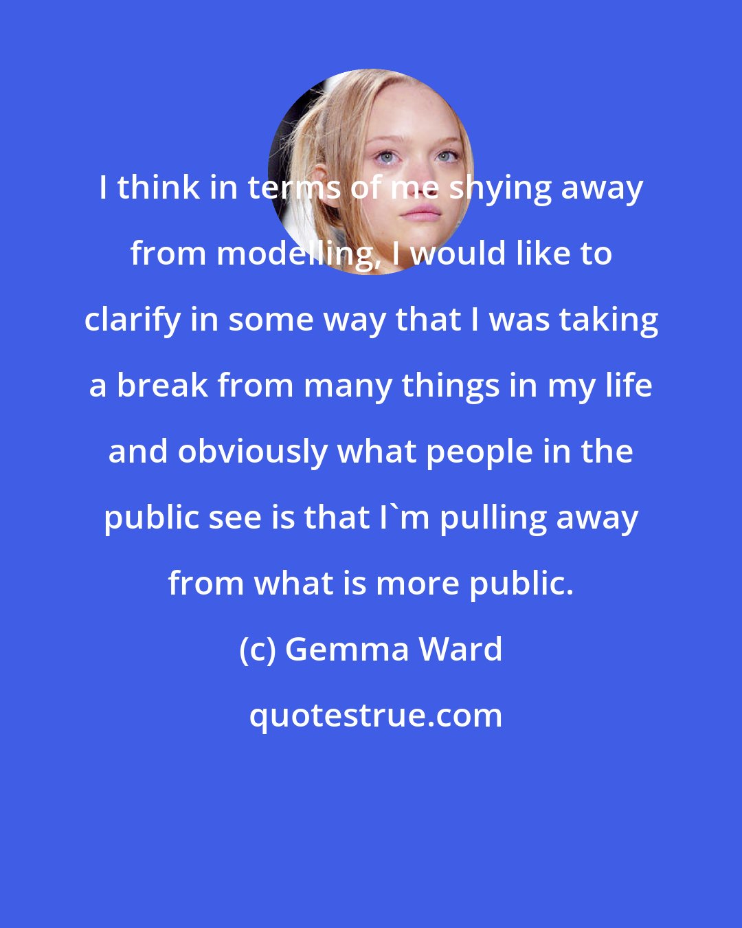 Gemma Ward: I think in terms of me shying away from modelling, I would like to clarify in some way that I was taking a break from many things in my life and obviously what people in the public see is that I'm pulling away from what is more public.