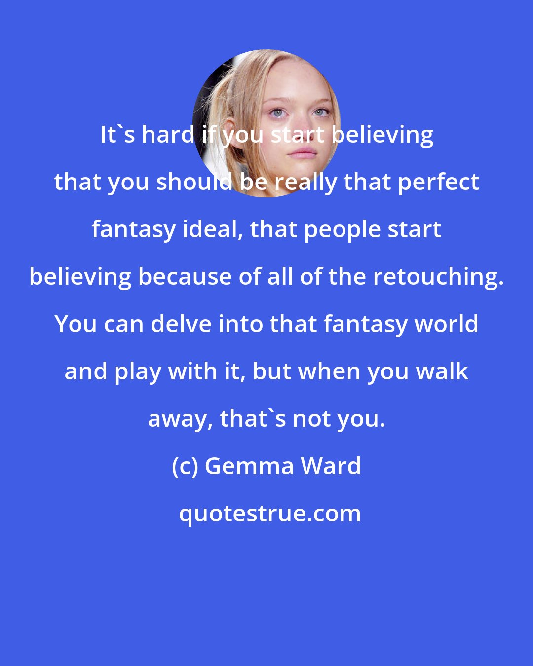 Gemma Ward: It's hard if you start believing that you should be really that perfect fantasy ideal, that people start believing because of all of the retouching. You can delve into that fantasy world and play with it, but when you walk away, that's not you.