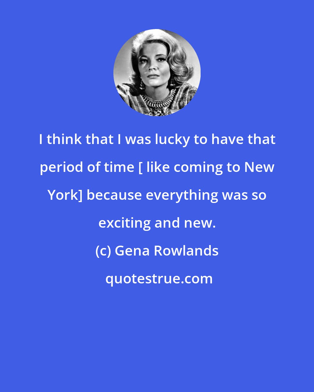 Gena Rowlands: I think that I was lucky to have that period of time [ like coming to New York] because everything was so exciting and new.