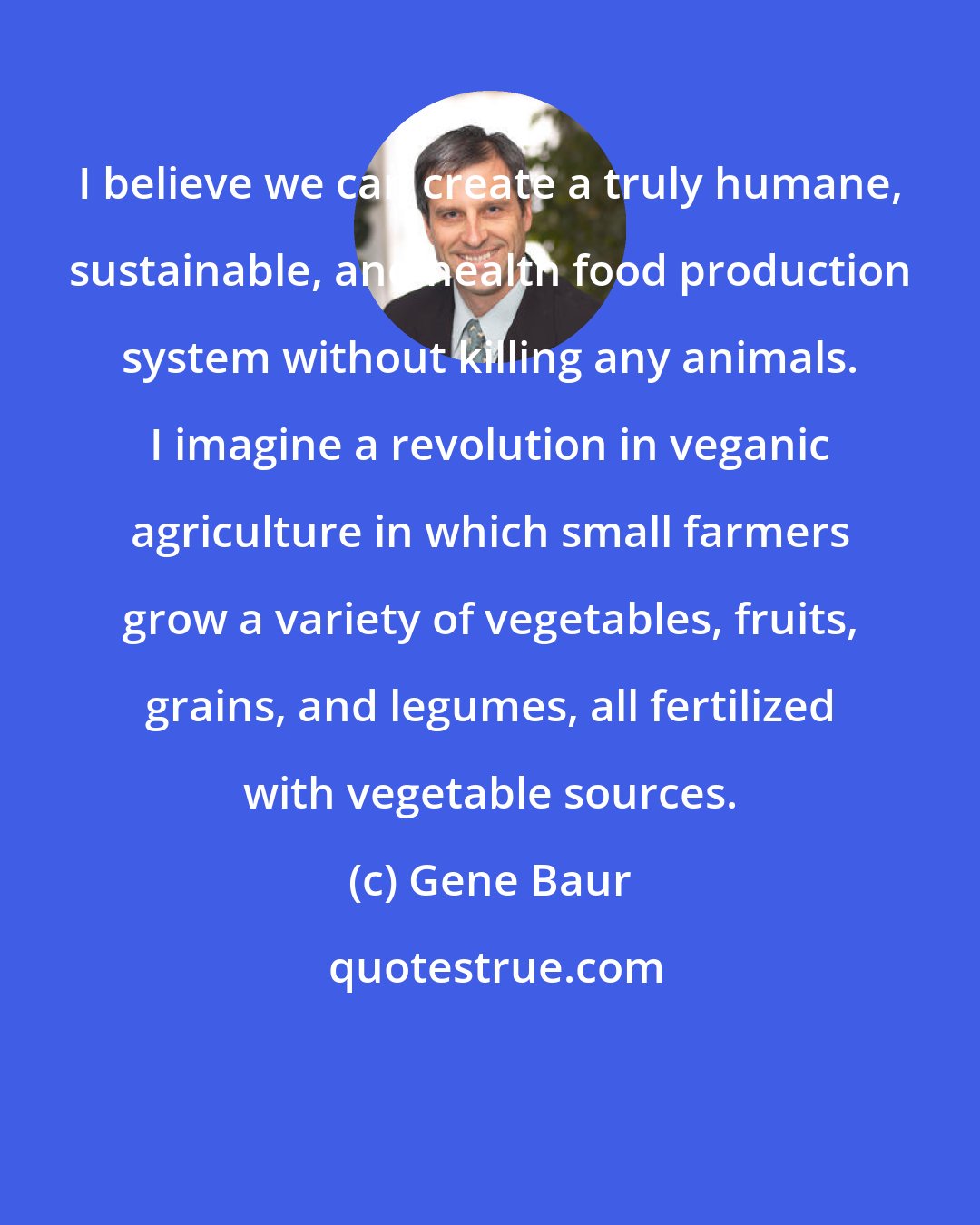 Gene Baur: I believe we can create a truly humane, sustainable, and health food production system without killing any animals. I imagine a revolution in veganic agriculture in which small farmers grow a variety of vegetables, fruits, grains, and legumes, all fertilized with vegetable sources.