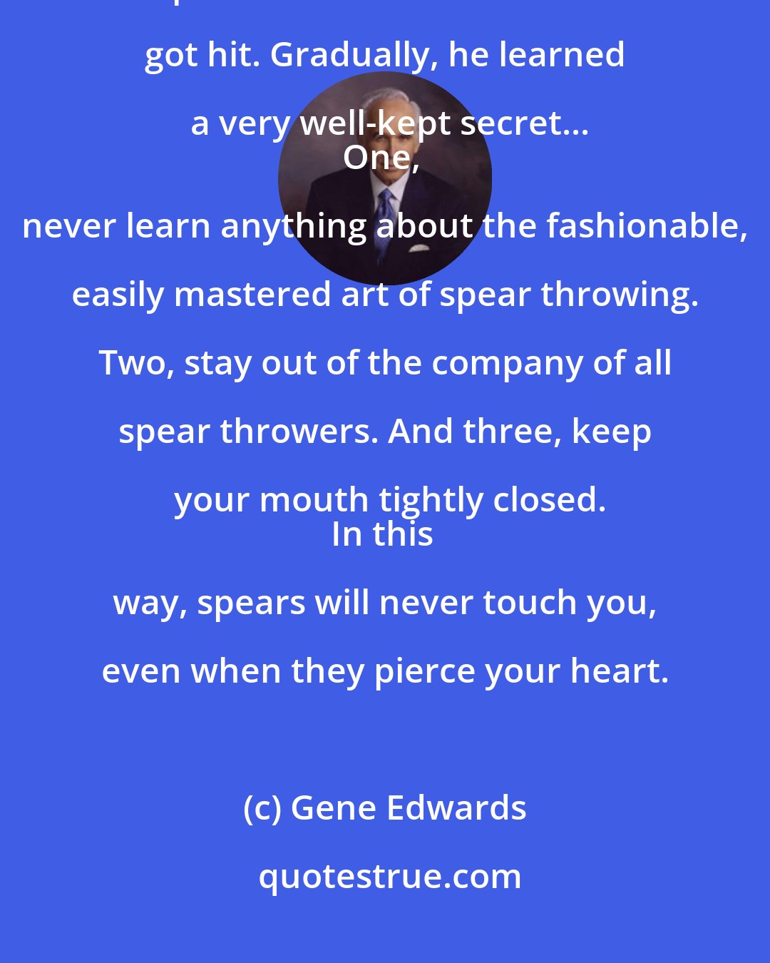 Gene Edwards: You can easily tell when someone has been hit by a spear. he turns a deep shade of bitter. David never got hit. Gradually, he learned a very well-kept secret...
One, never learn anything about the fashionable, easily mastered art of spear throwing. Two, stay out of the company of all spear throwers. And three, keep your mouth tightly closed.
In this way, spears will never touch you, even when they pierce your heart.