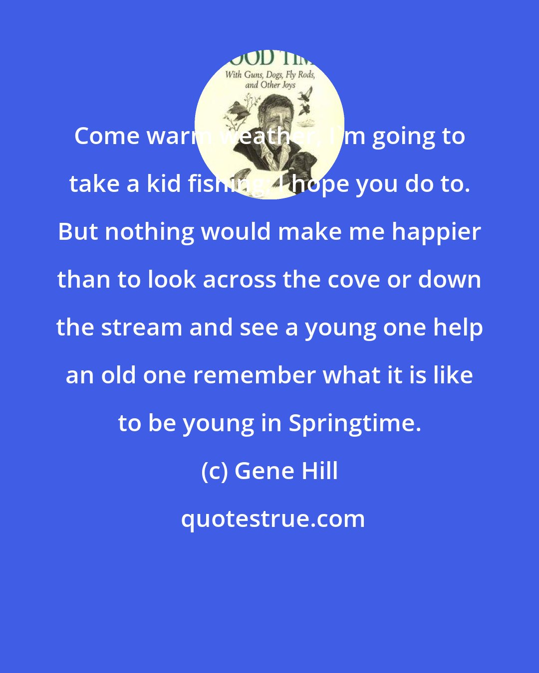 Gene Hill: Come warm weather, I'm going to take a kid fishing; I hope you do to. But nothing would make me happier than to look across the cove or down the stream and see a young one help an old one remember what it is like to be young in Springtime.