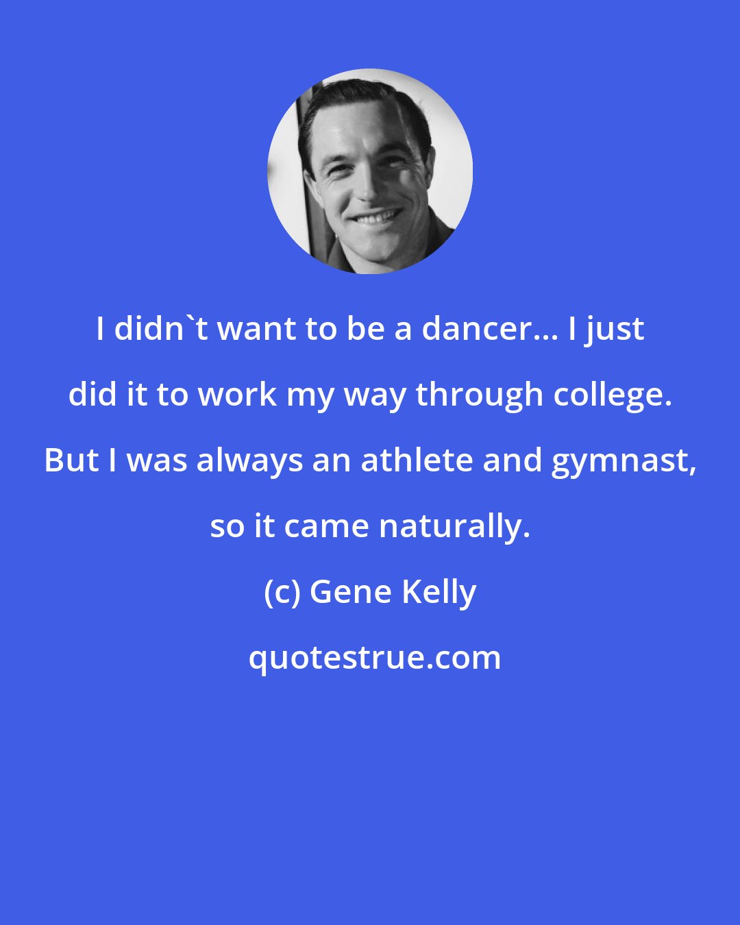 Gene Kelly: I didn't want to be a dancer... I just did it to work my way through college. But I was always an athlete and gymnast, so it came naturally.