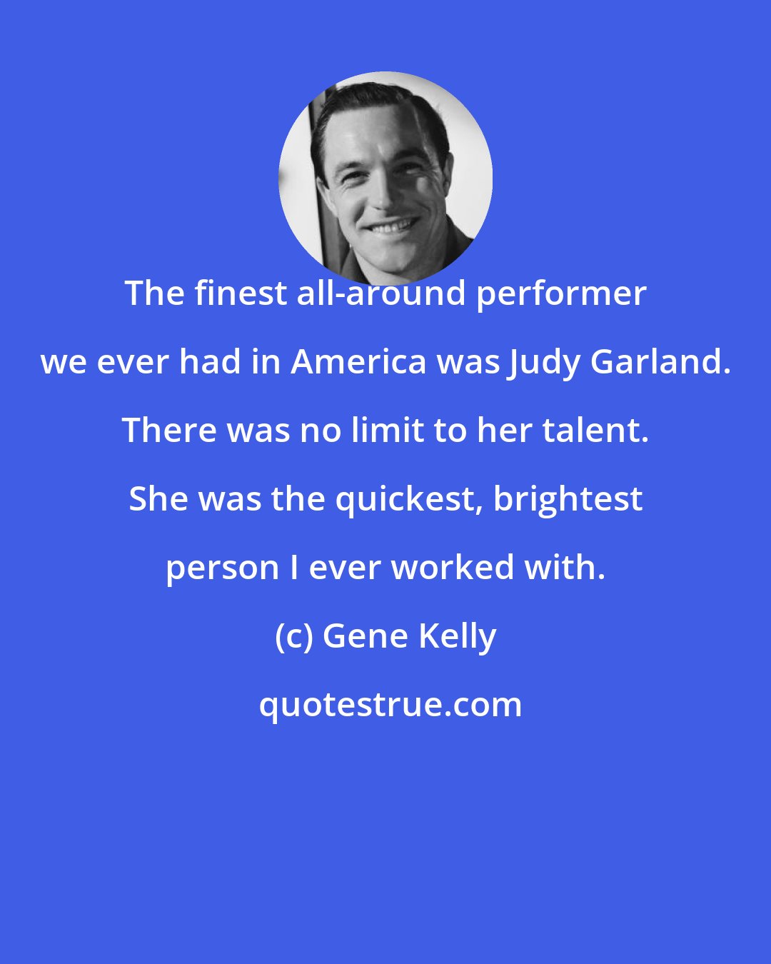 Gene Kelly: The finest all-around performer we ever had in America was Judy Garland. There was no limit to her talent. She was the quickest, brightest person I ever worked with.