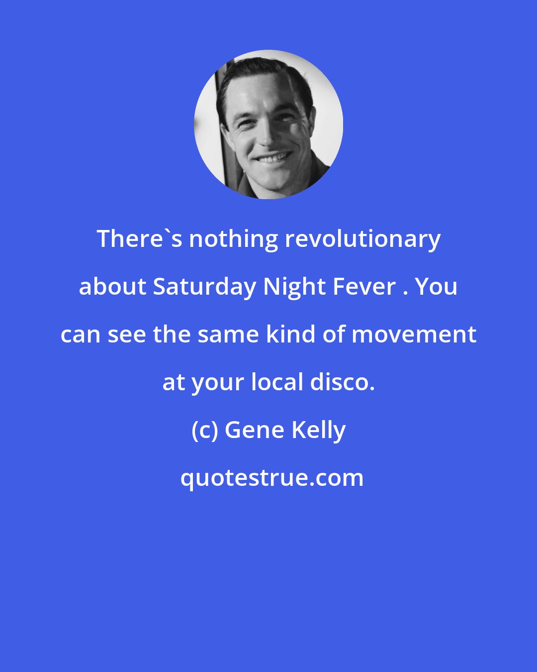 Gene Kelly: There's nothing revolutionary about Saturday Night Fever . You can see the same kind of movement at your local disco.