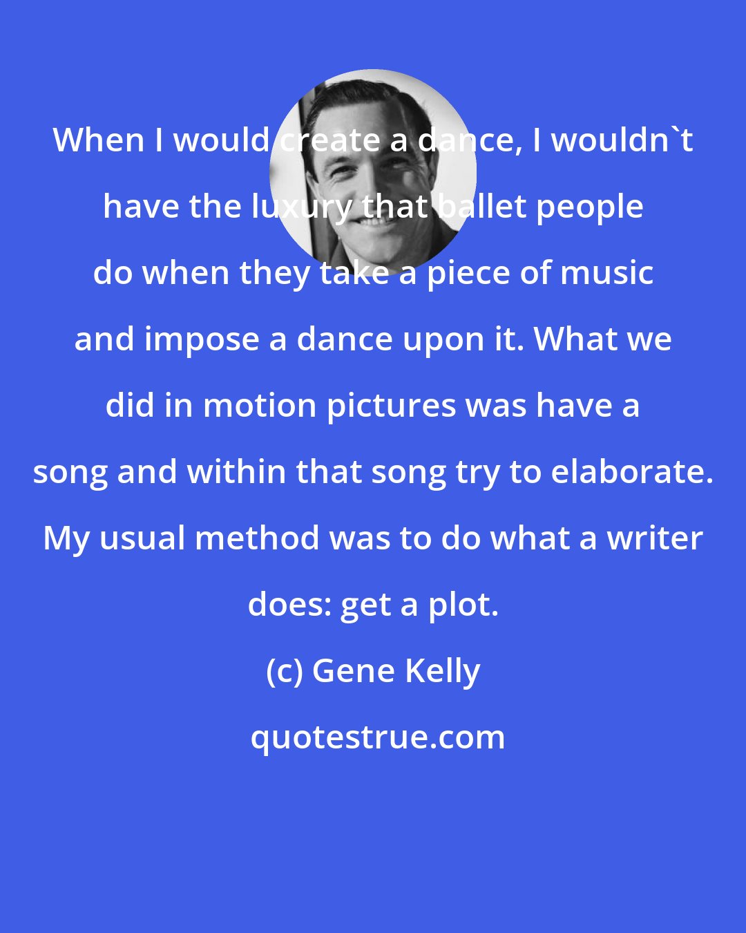 Gene Kelly: When I would create a dance, I wouldn't have the luxury that ballet people do when they take a piece of music and impose a dance upon it. What we did in motion pictures was have a song and within that song try to elaborate. My usual method was to do what a writer does: get a plot.
