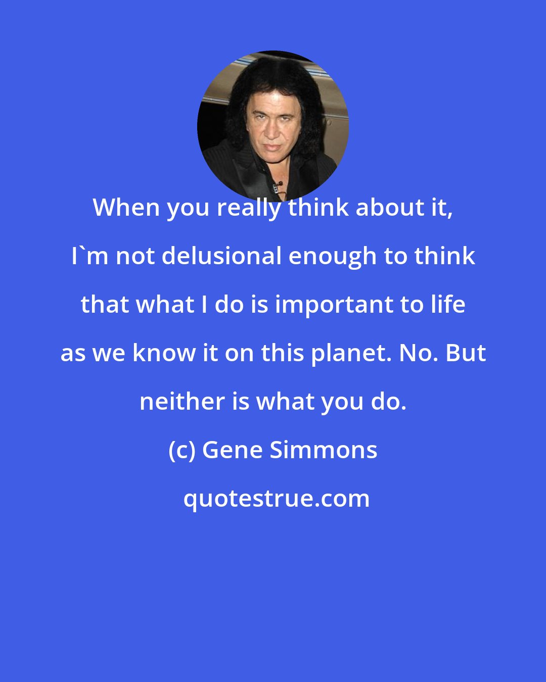 Gene Simmons: When you really think about it, I'm not delusional enough to think that what I do is important to life as we know it on this planet. No. But neither is what you do.