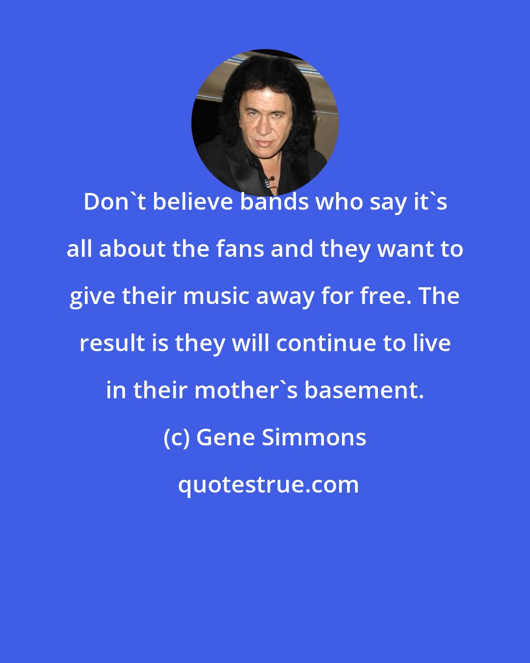 Gene Simmons: Don't believe bands who say it's all about the fans and they want to give their music away for free. The result is they will continue to live in their mother's basement.