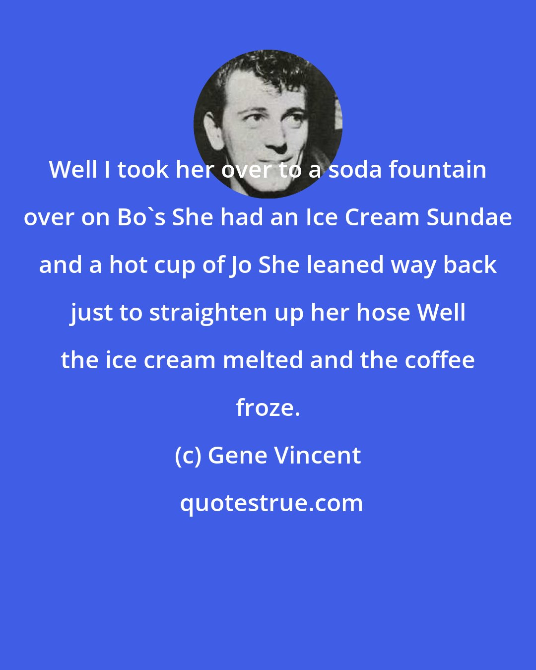 Gene Vincent: Well I took her over to a soda fountain over on Bo's She had an Ice Cream Sundae and a hot cup of Jo She leaned way back just to straighten up her hose Well the ice cream melted and the coffee froze.