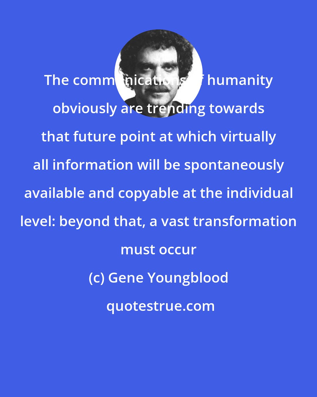 Gene Youngblood: The communications of humanity obviously are trending towards that future point at which virtually all information will be spontaneously available and copyable at the individual level: beyond that, a vast transformation must occur