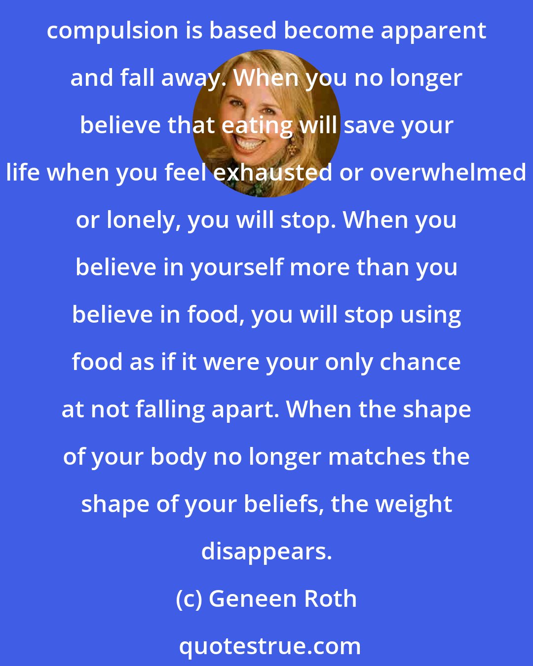 Geneen Roth: Our work is not to change what you do, but to witness what you do with enough awareness, enough curiosity, enough tenderness that the lies and old decisions upon which the compulsion is based become apparent and fall away. When you no longer believe that eating will save your life when you feel exhausted or overwhelmed or lonely, you will stop. When you believe in yourself more than you believe in food, you will stop using food as if it were your only chance at not falling apart. When the shape of your body no longer matches the shape of your beliefs, the weight disappears.