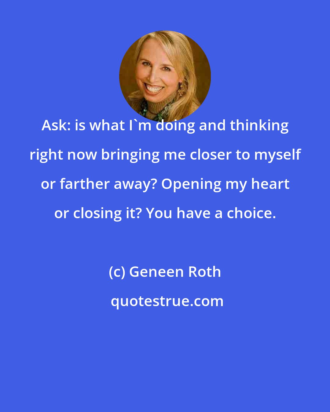 Geneen Roth: Ask: is what I'm doing and thinking right now bringing me closer to myself or farther away? Opening my heart or closing it? You have a choice.