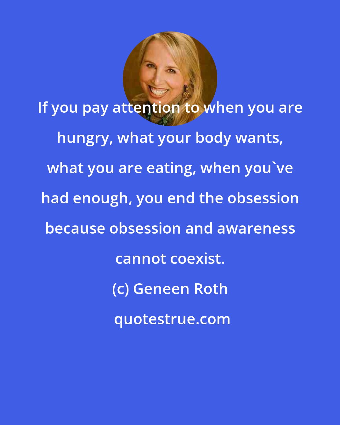 Geneen Roth: If you pay attention to when you are hungry, what your body wants, what you are eating, when you've had enough, you end the obsession because obsession and awareness cannot coexist.