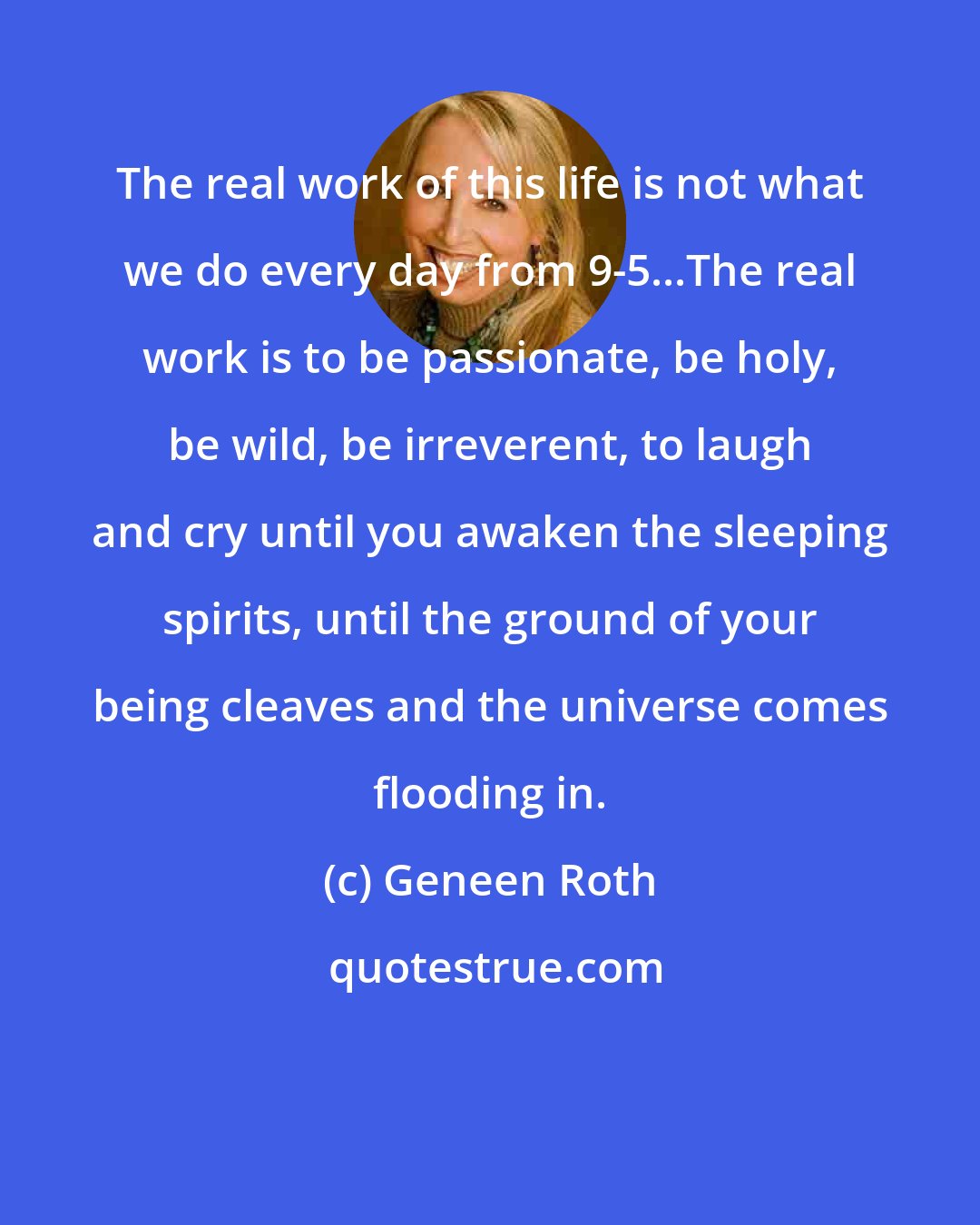 Geneen Roth: The real work of this life is not what we do every day from 9-5...The real work is to be passionate, be holy, be wild, be irreverent, to laugh and cry until you awaken the sleeping spirits, until the ground of your being cleaves and the universe comes flooding in.