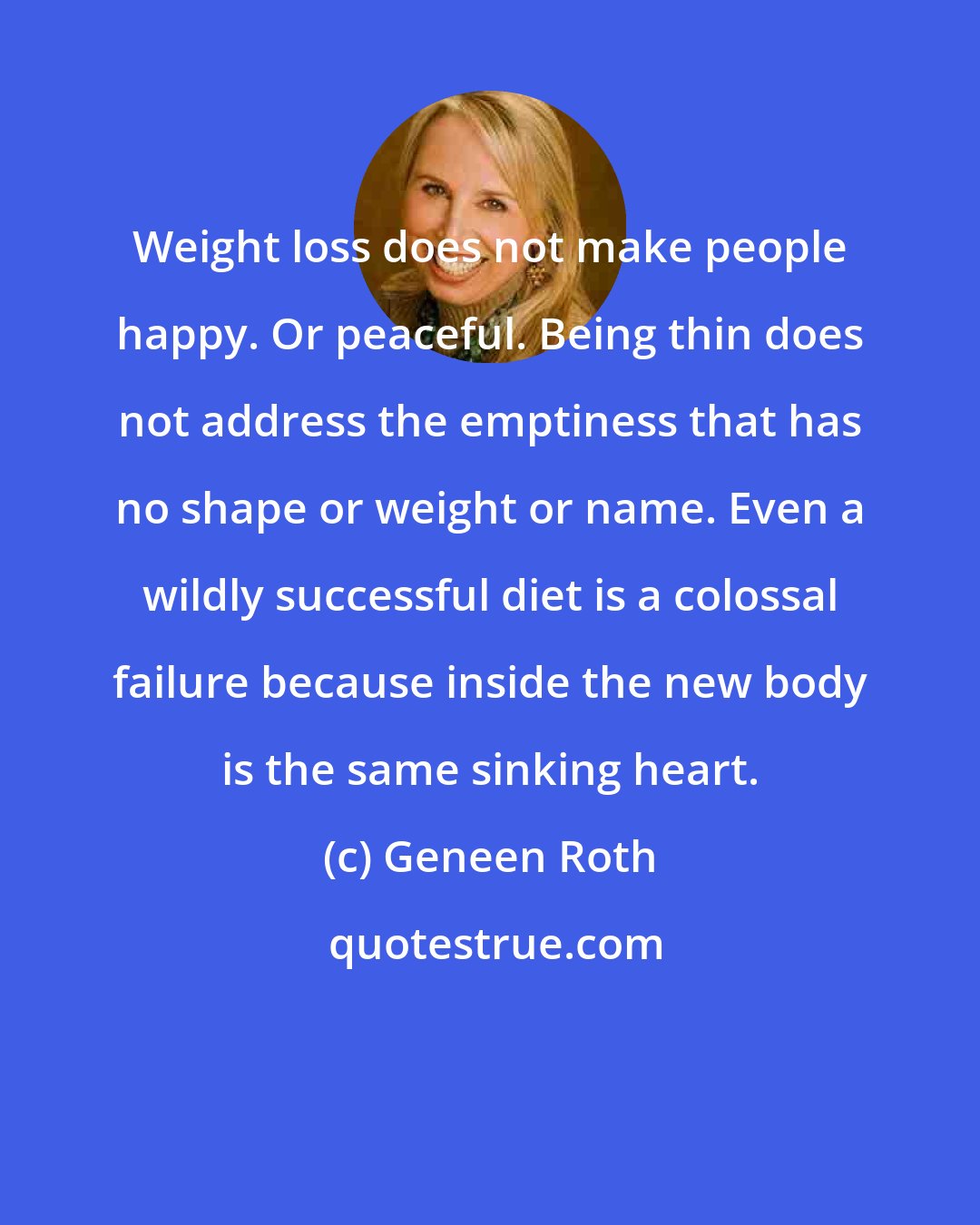 Geneen Roth: Weight loss does not make people happy. Or peaceful. Being thin does not address the emptiness that has no shape or weight or name. Even a wildly successful diet is a colossal failure because inside the new body is the same sinking heart.